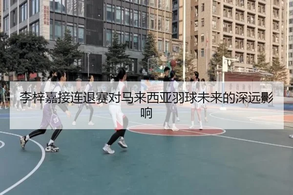 李梓嘉接连退赛对马来西亚羽球未来的深远影响
